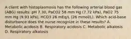 A client with histoplasmosis has the following arterial blood gas (ABG) results: pH 7.30, PaCO2 58 mm Hg (7.72 kPa), PaO2 75 mm Hg (9.93 kPa), HCO3 26 mEq/L (26 mmol/L). Which acid-base disturbance does the nurse recognize in these results? A. Metabolic acidosis B. Respiratory acidosis C. Metabolic alkalosis D. Respiratory alkalosis