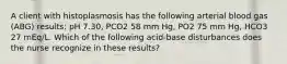 A client with histoplasmosis has the following arterial blood gas (ABG) results: pH 7.30, PCO2 58 mm Hg, PO2 75 mm Hg, HCO3 27 mEq/L. Which of the following acid-base disturbances does the nurse recognize in these results?