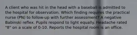 A client who was hit in the head with a baseball is admitted to the hospital for observation. Which finding requires the practical nurse (PN) to follow-up with further assessment? A negative Babinski reflex. Pupils respond to light equally. Headache rated "8" on a scale of 0-10. Reports the hospital room is an office.