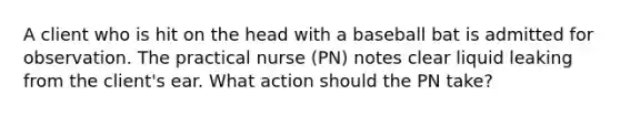 A client who is hit on the head with a baseball bat is admitted for observation. The practical nurse (PN) notes clear liquid leaking from the client's ear. What action should the PN take?