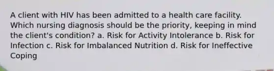 A client with HIV has been admitted to a health care facility. Which nursing diagnosis should be the priority, keeping in mind the client's condition? a. Risk for Activity Intolerance b. Risk for Infection c. Risk for Imbalanced Nutrition d. Risk for Ineffective Coping