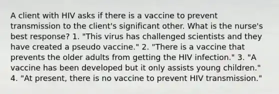 A client with HIV asks if there is a vaccine to prevent transmission to the client's significant other. What is the nurse's best response? 1. "This virus has challenged scientists and they have created a pseudo vaccine." 2. "There is a vaccine that prevents the older adults from getting the HIV infection." 3. "A vaccine has been developed but it only assists young children." 4. "At present, there is no vaccine to prevent HIV transmission."