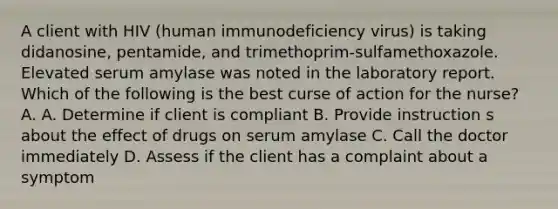 A client with HIV (human immunodeficiency virus) is taking didanosine, pentamide, and trimethoprim-sulfamethoxazole. Elevated serum amylase was noted in the laboratory report. Which of the following is the best curse of action for the nurse? A. A. Determine if client is compliant B. Provide instruction s about the effect of drugs on serum amylase C. Call the doctor immediately D. Assess if the client has a complaint about a symptom