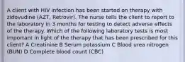 A client with HIV infection has been started on therapy with zidovudine (AZT, Retrovir). The nurse tells the client to report to the laboratory in 3 months for testing to detect adverse effects of the therapy. Which of the following laboratory tests is most important in light of the therapy that has been prescribed for this client? A Creatinine B Serum potassium C Blood urea nitrogen (BUN) D Complete blood count (CBC)