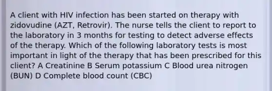 A client with HIV infection has been started on therapy with zidovudine (AZT, Retrovir). The nurse tells the client to report to the laboratory in 3 months for testing to detect adverse effects of the therapy. Which of the following laboratory tests is most important in light of the therapy that has been prescribed for this client? A Creatinine B Serum potassium C Blood urea nitrogen (BUN) D Complete blood count (CBC)