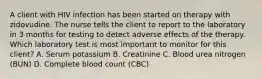 A client with HIV infection has been started on therapy with zidovudine. The nurse tells the client to report to the laboratory in 3 months for testing to detect adverse effects of the therapy. Which laboratory test is most important to monitor for this client? A. Serum potassium B. Creatinine C. Blood urea nitrogen (BUN) D. Complete blood count (CBC)