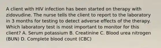 A client with HIV infection has been started on therapy with zidovudine. The nurse tells the client to report to the laboratory in 3 months for testing to detect adverse effects of the therapy. Which laboratory test is most important to monitor for this client? A. Serum potassium B. Creatinine C. Blood urea nitrogen (BUN) D. Complete blood count (CBC)