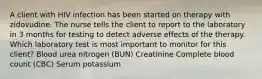 A client with HIV infection has been started on therapy with zidovudine. The nurse tells the client to report to the laboratory in 3 months for testing to detect adverse effects of the therapy. Which laboratory test is most important to monitor for this client? Blood urea nitrogen (BUN) Creatinine Complete blood count (CBC) Serum potassium