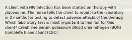 A client with HIV infection has been started on therapy with zidovudine. The nurse tells the client to report to the laboratory in 3 months for testing to detect adverse effects of the therapy. Which laboratory test is most important to monitor for this client? Creatinine Serum potassium Blood urea nitrogen (BUN) Complete blood count (CBC)