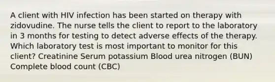 A client with HIV infection has been started on therapy with zidovudine. The nurse tells the client to report to the laboratory in 3 months for testing to detect adverse effects of the therapy. Which laboratory test is most important to monitor for this client? Creatinine Serum potassium Blood urea nitrogen (BUN) Complete blood count (CBC)