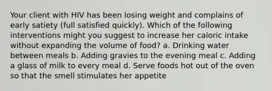 Your client with HIV has been losing weight and complains of early satiety (full satisfied quickly). Which of the following interventions might you suggest to increase her caloric intake without expanding the volume of food? a. Drinking water between meals b. Adding gravies to the evening meal c. Adding a glass of milk to every meal d. Serve foods hot out of the oven so that the smell stimulates her appetite