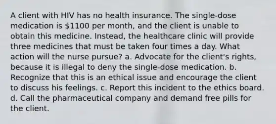 A client with HIV has no health insurance. The single-dose medication is 1100 per month, and the client is unable to obtain this medicine. Instead, the healthcare clinic will provide three medicines that must be taken four times a day. What action will the nurse pursue? a. Advocate for the client's rights, because it is illegal to deny the single-dose medication. b. Recognize that this is an ethical issue and encourage the client to discuss his feelings. c. Report this incident to the ethics board. d. Call the pharmaceutical company and demand free pills for the client.