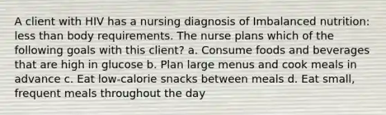 A client with HIV has a nursing diagnosis of Imbalanced nutrition: less than body requirements. The nurse plans which of the following goals with this client? a. Consume foods and beverages that are high in glucose b. Plan large menus and cook meals in advance c. Eat low-calorie snacks between meals d. Eat small, frequent meals throughout the day