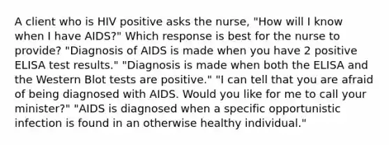 A client who is HIV positive asks the nurse, "How will I know when I have AIDS?" Which response is best for the nurse to provide? "Diagnosis of AIDS is made when you have 2 positive ELISA test results." "Diagnosis is made when both the ELISA and the Western Blot tests are positive." "I can tell that you are afraid of being diagnosed with AIDS. Would you like for me to call your minister?" "AIDS is diagnosed when a specific opportunistic infection is found in an otherwise healthy individual."