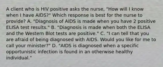 A client who is HIV positive asks the nurse, "How will I know when I have AIDS?" Which response is best for the nurse to provide? A. "Diagnosis of AIDS is made when you have 2 positive ELISA test results." B. "Diagnosis is made when both the ELISA and the Western Blot tests are positive." C. "I can tell that you are afraid of being diagnosed with AIDS. Would you like for me to call your minister?" D. "AIDS is diagnosed when a specific opportunistic infection is found in an otherwise healthy individual."