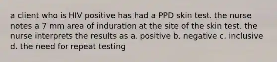 a client who is HIV positive has had a PPD skin test. the nurse notes a 7 mm area of induration at the site of the skin test. the nurse interprets the results as a. positive b. negative c. inclusive d. the need for repeat testing