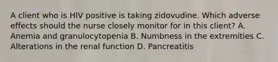 A client who is HIV positive is taking zidovudine. Which adverse effects should the nurse closely monitor for in this client? A. Anemia and granulocytopenia B. Numbness in the extremities C. Alterations in the renal function D. Pancreatitis