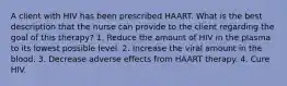 A client with HIV has been prescribed HAART. What is the best description that the nurse can provide to the client regarding the goal of this therapy? 1. Reduce the amount of HIV in the plasma to its lowest possible level. 2. Increase the viral amount in the blood. 3. Decrease adverse effects from HAART therapy. 4. Cure HIV.