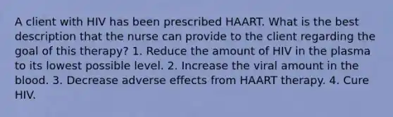 A client with HIV has been prescribed HAART. What is the best description that the nurse can provide to the client regarding the goal of this therapy? 1. Reduce the amount of HIV in the plasma to its lowest possible level. 2. Increase the viral amount in the blood. 3. Decrease adverse effects from HAART therapy. 4. Cure HIV.