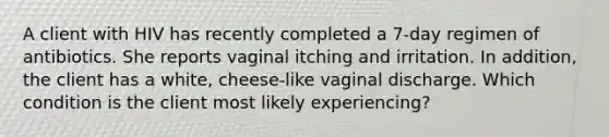 A client with HIV has recently completed a 7-day regimen of antibiotics. She reports vaginal itching and irritation. In addition, the client has a white, cheese-like vaginal discharge. Which condition is the client most likely experiencing?