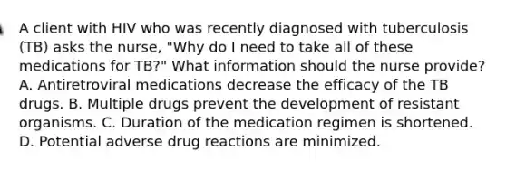 A client with HIV who was recently diagnosed with tuberculosis (TB) asks the nurse, "Why do I need to take all of these medications for TB?" What information should the nurse provide? A. Antiretroviral medications decrease the efficacy of the TB drugs. B. Multiple drugs prevent the development of resistant organisms. C. Duration of the medication regimen is shortened. D. Potential adverse drug reactions are minimized.