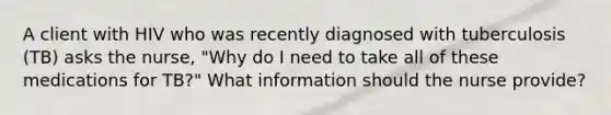 A client with HIV who was recently diagnosed with tuberculosis (TB) asks the nurse, "Why do I need to take all of these medications for TB?" What information should the nurse provide?