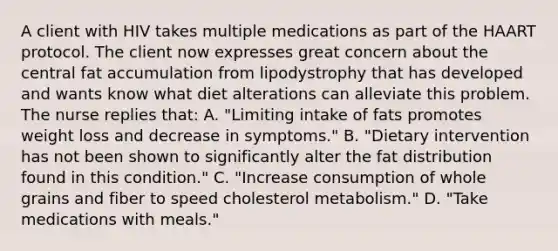 A client with HIV takes multiple medications as part of the HAART protocol. The client now expresses great concern about the central fat accumulation from lipodystrophy that has developed and wants know what diet alterations can alleviate this problem. The nurse replies that: A. "Limiting intake of fats promotes weight loss and decrease in symptoms." B. "Dietary intervention has not been shown to significantly alter the fat distribution found in this condition." C. "Increase consumption of whole grains and fiber to speed cholesterol metabolism." D. "Take medications with meals."