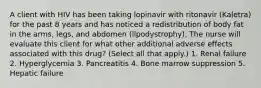 A client with HIV has been taking lopinavir with ritonavir (Kaletra) for the past 8 years and has noticed a redistribution of body fat in the arms, legs, and abdomen (lipodystrophy). The nurse will evaluate this client for what other additional adverse effects associated with this drug? (Select all that apply.) 1. Renal failure 2. Hyperglycemia 3. Pancreatitis 4. Bone marrow suppression 5. Hepatic failure