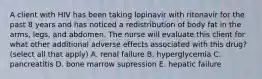 A client with HIV has been taking lopinavir with ritonavir for the past 8 years and has noticed a redistribution of body fat in the arms, legs, and abdomen. The nurse will evaluate this client for what other additional adverse effects associated with this drug? (select all that apply) A. renal failure B. hyperglycemia C. pancreatitis D. bone marrow supression E. hepatic failure