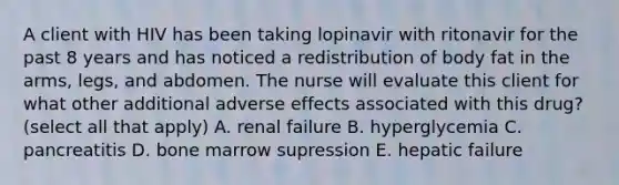 A client with HIV has been taking lopinavir with ritonavir for the past 8 years and has noticed a redistribution of body fat in the arms, legs, and abdomen. The nurse will evaluate this client for what other additional adverse effects associated with this drug? (select all that apply) A. renal failure B. hyperglycemia C. pancreatitis D. bone marrow supression E. hepatic failure