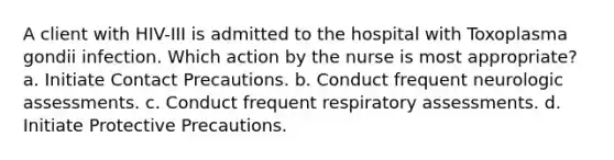 A client with HIV-III is admitted to the hospital with Toxoplasma gondii infection. Which action by the nurse is most appropriate? a. Initiate Contact Precautions. b. Conduct frequent neurologic assessments. c. Conduct frequent respiratory assessments. d. Initiate Protective Precautions.