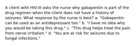 A client with HIV-III asks the nurse why gabapentin is part of the drug regimen when the client does not have a history of seizures. What response by the nurse is best? a. "Gabapentin can be used as an antidepressant too." b. "I have no idea why you would be taking this drug." c. "This drug helps treat the pain from nerve irritation." d. "You are at risk for seizures due to fungal infections."