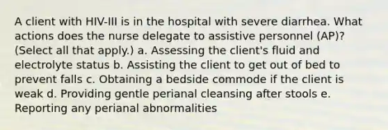 A client with HIV-III is in the hospital with severe diarrhea. What actions does the nurse delegate to assistive personnel (AP)? (Select all that apply.) a. Assessing the client's fluid and electrolyte status b. Assisting the client to get out of bed to prevent falls c. Obtaining a bedside commode if the client is weak d. Providing gentle perianal cleansing after stools e. Reporting any perianal abnormalities