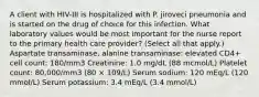 A client with HIV-III is hospitalized with P. jiroveci pneumonia and is started on the drug of choice for this infection. What laboratory values would be most important for the nurse report to the primary health care provider? (Select all that apply.) Aspartate transaminase, alanine transaminase: elevated CD4+ cell count: 180/mm3 Creatinine: 1.0 mg/dL (88 mcmol/L) Platelet count: 80,000/mm3 (80 × 109/L) Serum sodium: 120 mEq/L (120 mmol/L) Serum potassium: 3.4 mEq/L (3.4 mmol/L)