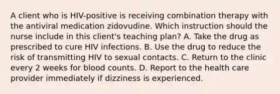 A client who is HIV-positive is receiving combination therapy with the antiviral medication zidovudine. Which instruction should the nurse include in this client's teaching plan? A. Take the drug as prescribed to cure HIV infections. B. Use the drug to reduce the risk of transmitting HIV to sexual contacts. C. Return to the clinic every 2 weeks for blood counts. D. Report to the health care provider immediately if dizziness is experienced.