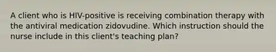 A client who is HIV-positive is receiving combination therapy with the antiviral medication zidovudine. Which instruction should the nurse include in this client's teaching plan?