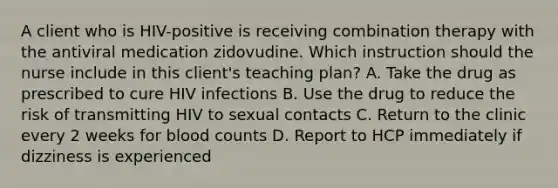 A client who is HIV-positive is receiving combination therapy with the antiviral medication zidovudine. Which instruction should the nurse include in this client's teaching plan? A. Take the drug as prescribed to cure HIV infections B. Use the drug to reduce the risk of transmitting HIV to sexual contacts C. Return to the clinic every 2 weeks for blood counts D. Report to HCP immediately if dizziness is experienced