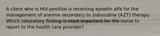 A client who is HIV-positive is receiving epoetin alfa for the management of anemia secondary to zidovudine (AZT) therapy. Which laboratory finding is most important for the nurse to report to the health care provider?