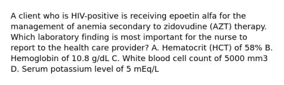 A client who is HIV-positive is receiving epoetin alfa for the management of anemia secondary to zidovudine (AZT) therapy. Which laboratory finding is most important for the nurse to report to the health care provider? A. Hematocrit (HCT) of 58% B. Hemoglobin of 10.8 g/dL C. White blood cell count of 5000 mm3 D. Serum potassium level of 5 mEq/L