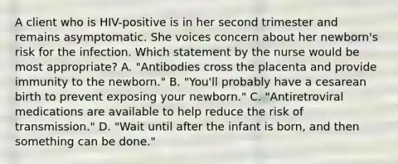 A client who is HIV-positive is in her second trimester and remains asymptomatic. She voices concern about her newborn's risk for the infection. Which statement by the nurse would be most appropriate? A. "Antibodies cross the placenta and provide immunity to the newborn." B. "You'll probably have a cesarean birth to prevent exposing your newborn." C. "Antiretroviral medications are available to help reduce the risk of transmission." D. "Wait until after the infant is born, and then something can be done."