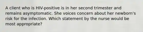 A client who is HIV-positive is in her second trimester and remains asymptomatic. She voices concern about her newborn's risk for the infection. Which statement by the nurse would be most appropriate?