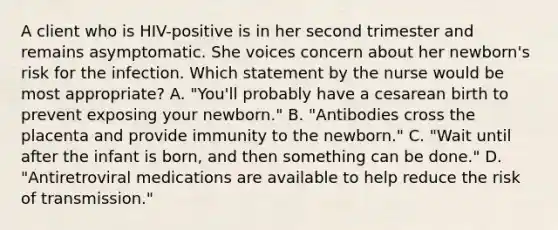 A client who is HIV-positive is in her second trimester and remains asymptomatic. She voices concern about her newborn's risk for the infection. Which statement by the nurse would be most appropriate? A. "You'll probably have a cesarean birth to prevent exposing your newborn." B. "Antibodies cross the placenta and provide immunity to the newborn." C. "Wait until after the infant is born, and then something can be done." D. "Antiretroviral medications are available to help reduce the risk of transmission."