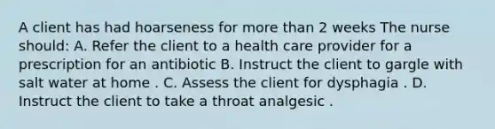 A client has had hoarseness for more than 2 weeks The nurse should: A. Refer the client to a health care provider for a prescription for an antibiotic B. Instruct the client to gargle with salt water at home . C. Assess the client for dysphagia . D. Instruct the client to take a throat analgesic .