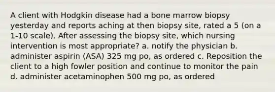 A client with Hodgkin disease had a bone marrow biopsy yesterday and reports aching at then biopsy site, rated a 5 (on a 1-10 scale). After assessing the biopsy site, which nursing intervention is most appropriate? a. notify the physician b. administer aspirin (ASA) 325 mg po, as ordered c. Reposition the client to a high fowler position and continue to monitor the pain d. administer acetaminophen 500 mg po, as ordered