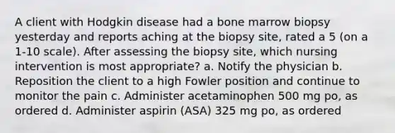 A client with Hodgkin disease had a bone marrow biopsy yesterday and reports aching at the biopsy site, rated a 5 (on a 1-10 scale). After assessing the biopsy site, which nursing intervention is most appropriate? a. Notify the physician b. Reposition the client to a high Fowler position and continue to monitor the pain c. Administer acetaminophen 500 mg po, as ordered d. Administer aspirin (ASA) 325 mg po, as ordered