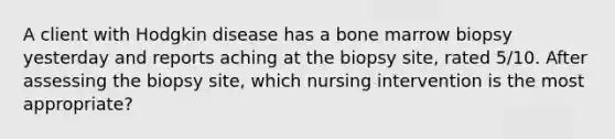 A client with Hodgkin disease has a bone marrow biopsy yesterday and reports aching at the biopsy site, rated 5/10. After assessing the biopsy site, which nursing intervention is the most appropriate?