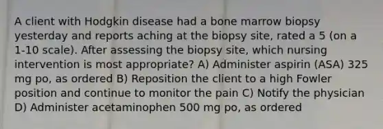 A client with Hodgkin disease had a bone marrow biopsy yesterday and reports aching at the biopsy site, rated a 5 (on a 1-10 scale). After assessing the biopsy site, which nursing intervention is most appropriate? A) Administer aspirin (ASA) 325 mg po, as ordered B) Reposition the client to a high Fowler position and continue to monitor the pain C) Notify the physician D) Administer acetaminophen 500 mg po, as ordered