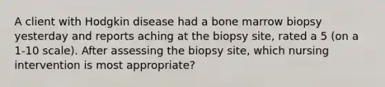 A client with Hodgkin disease had a bone marrow biopsy yesterday and reports aching at the biopsy site, rated a 5 (on a 1-10 scale). After assessing the biopsy site, which nursing intervention is most appropriate?