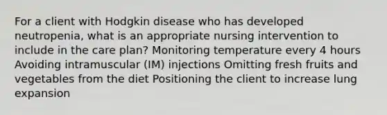 For a client with Hodgkin disease who has developed neutropenia, what is an appropriate nursing intervention to include in the care plan? Monitoring temperature every 4 hours Avoiding intramuscular (IM) injections Omitting fresh fruits and vegetables from the diet Positioning the client to increase lung expansion