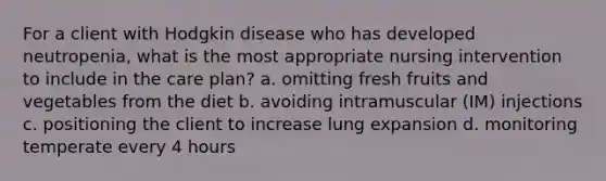 For a client with Hodgkin disease who has developed neutropenia, what is the most appropriate nursing intervention to include in the care plan? a. omitting fresh fruits and vegetables from the diet b. avoiding intramuscular (IM) injections c. positioning the client to increase lung expansion d. monitoring temperate every 4 hours